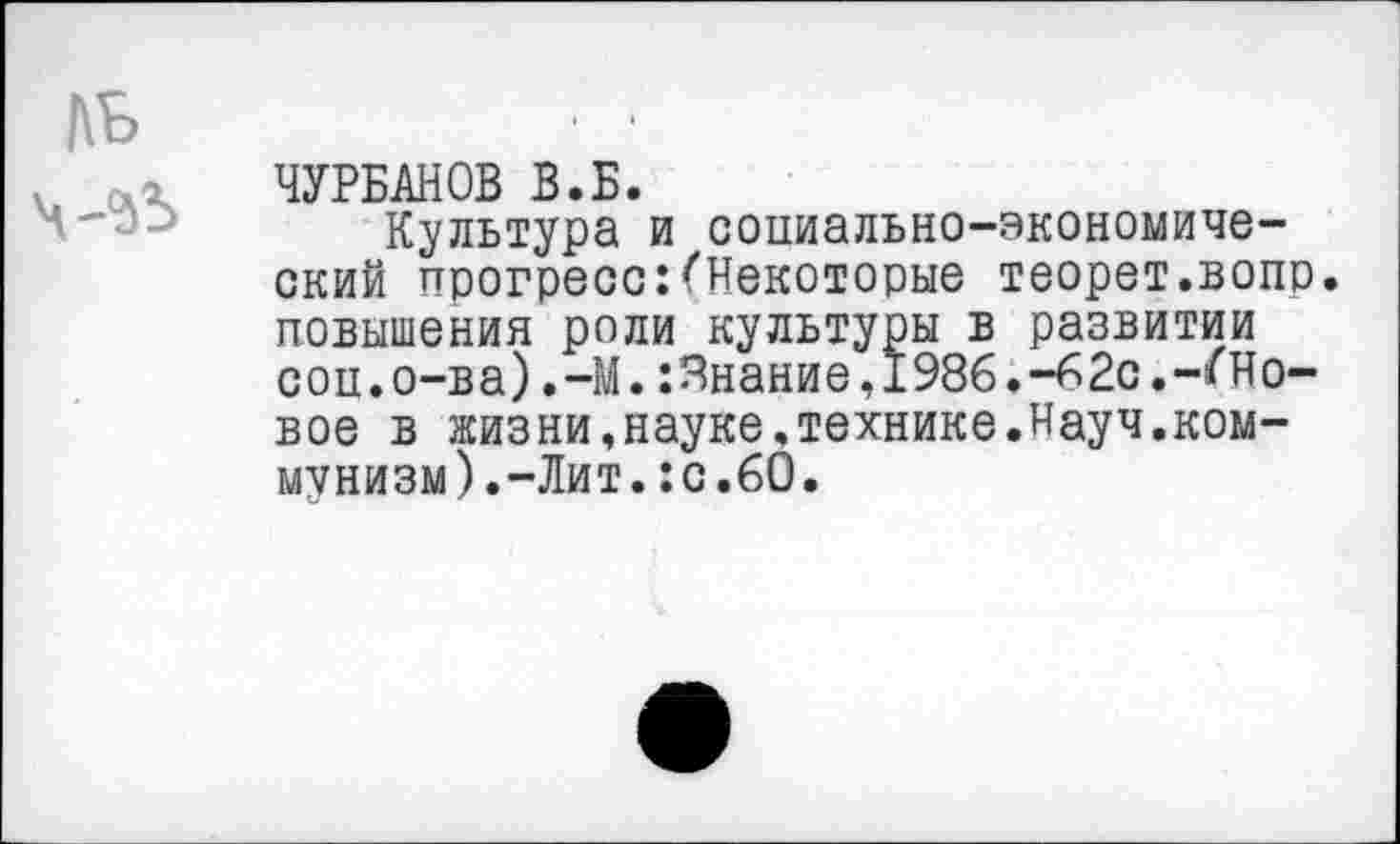 ﻿ЧУРБАНОВ В.Б.
Культура и социально-экономический прогресс:(Некоторые теорет.вопр. повышения роли культуры в развитии соц.о-ва).-М.Знание,1986.-62с.-(Новое в жизни,науке.технике.Науч.коммунизм).-Лит. :с.60.